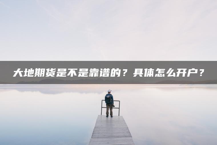 大地期货是不是靠谱的？具体怎么开户？
