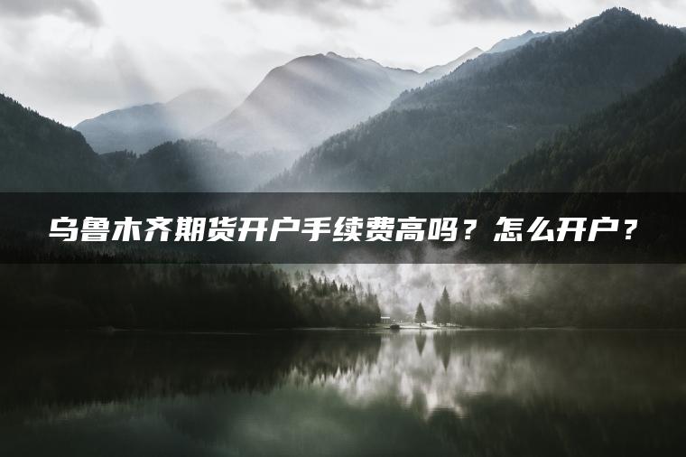乌鲁木齐期货开户手续费高吗？怎么开户？