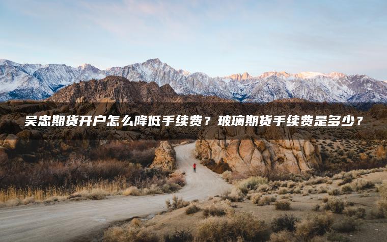 吴忠期货开户怎么降低手续费？玻璃期货手续费是多少？
