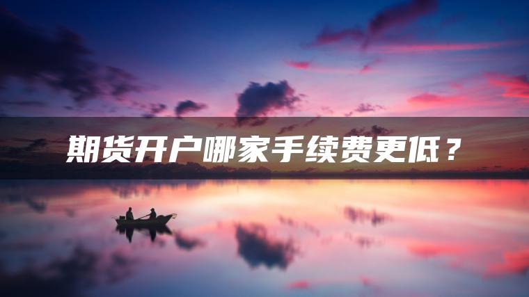 期货开户哪家手续费更低? 期货开户哪家手续费更低?