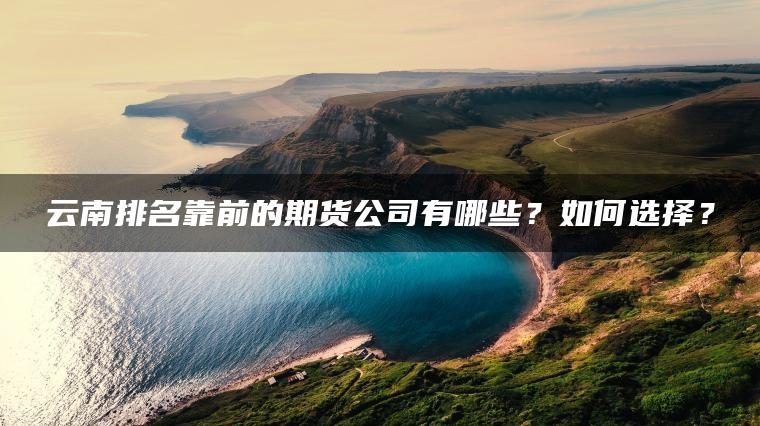 云南排名靠前的期货公司有哪些?如何选择? 云南排名靠前的期货公司有哪些?如何选择?