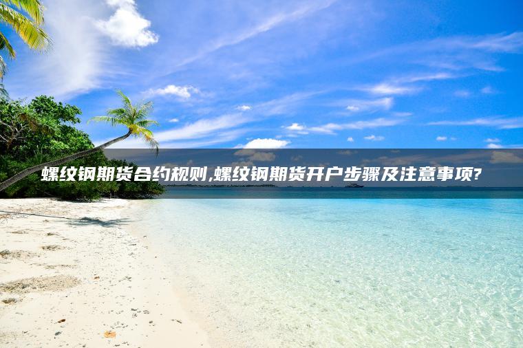 螺纹钢期货合约规则,螺纹钢期货开户步骤及注意事项? 螺纹钢期货合约规则,螺纹钢期货开户步骤及注意事项?