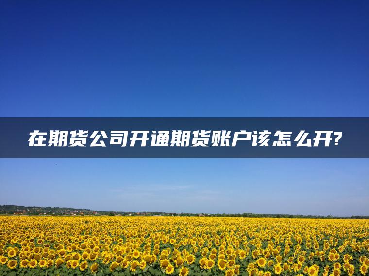 在期货公司开通期货账户该怎么开?