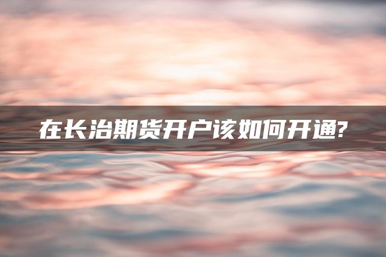 在长治期货开户该如何开通?