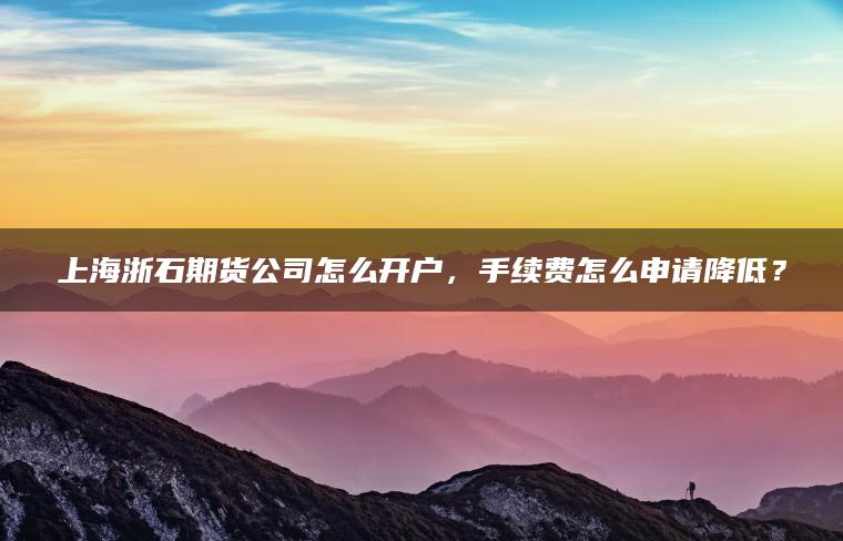 上海浙石期货公司怎么开户，手续费怎么申请降低？