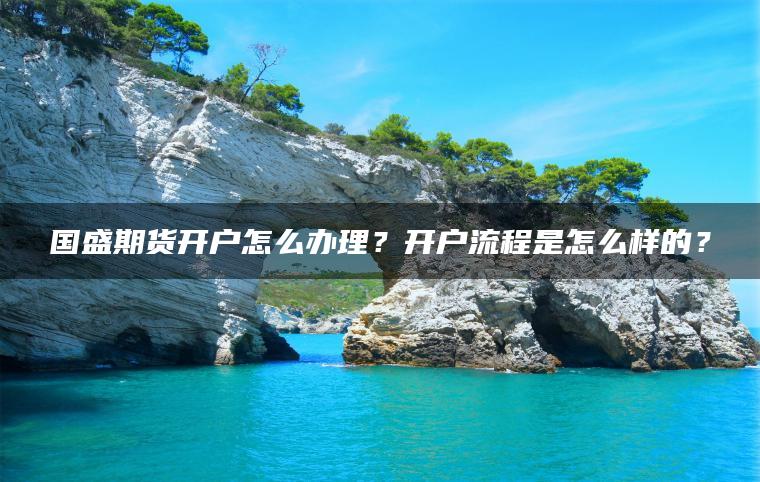 国盛期货开户怎么办理？开户流程是怎么样的？