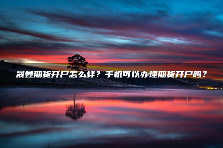 晟鑫期货开户怎么样?手机可以办理期货开户吗? 晟鑫期货开户怎么样?手机可以办理期货开户吗?