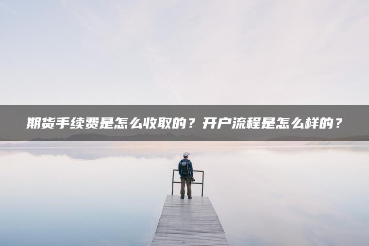 期货手续费是怎么收取的？开户流程是怎么样的？