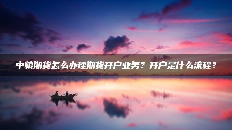 中粮期货怎么办理期货开户业务？开户是什么流程？