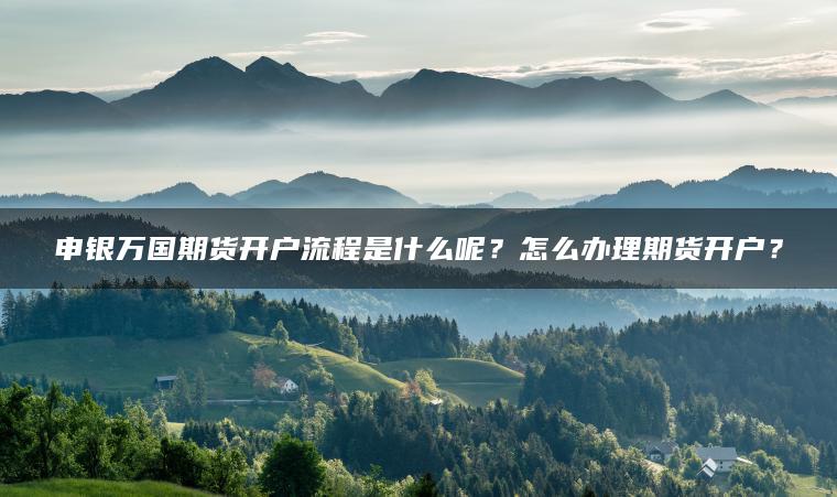 申银万国期货开户流程是什么呢？怎么办理期货开户？