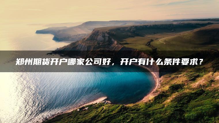 郑州期货开户哪家公司好,开户有什么条件要求? 郑州期货开户哪家公司好,开户有什么条件要求?