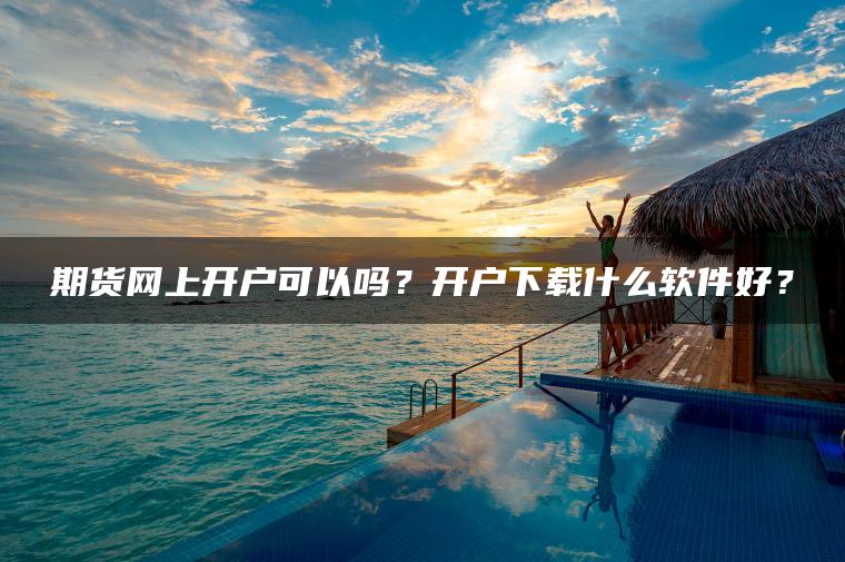 期货网上开户可以吗?开户下载什么软件好? 期货网上开户可以吗?开户下载什么软件好?