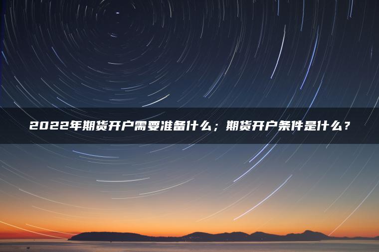 2022年期货开户需要准备什么;期货开户条件是什么? 2022年期货开户需要准备什么;期货开户条件是什么?