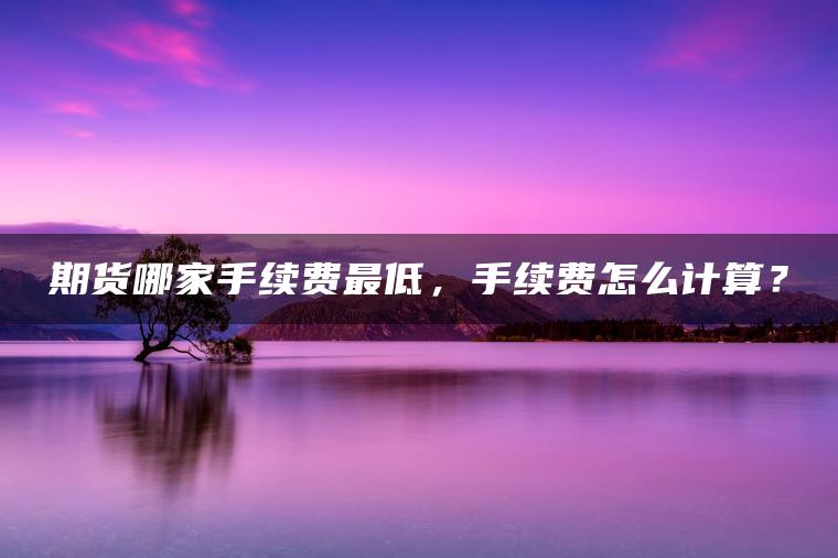 期货哪家手续费最低，手续费怎么计算？