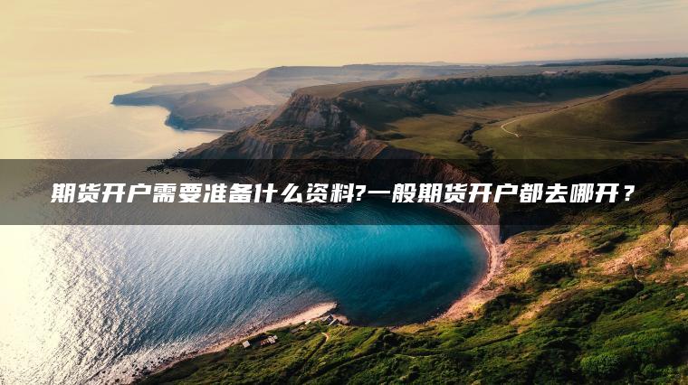 期货开户需要准备什么资料?一般期货开户都去哪开? 期货开户需要准备什么资料?一般期货开户都去哪开?