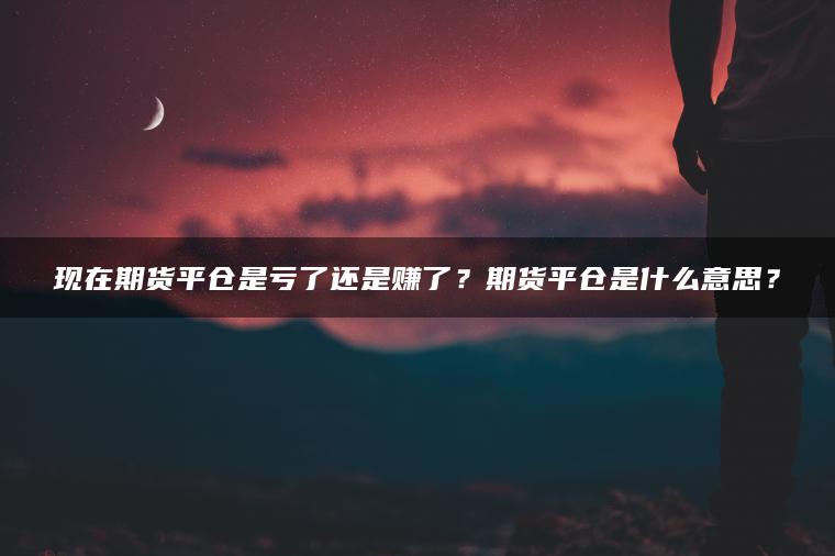 现在期货平仓是亏了还是赚了?期货平仓是什么意思? 现在期货平仓是亏了还是赚了?期货平仓是什么意思?