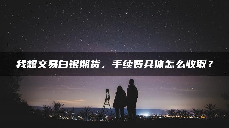 我想交易白银期货,手续费具体怎么收取? 我想交易白银期货,手续费具体怎么收取?