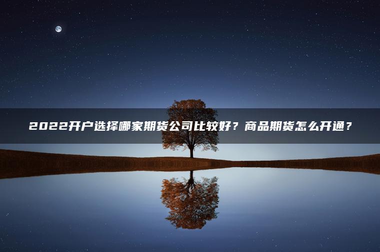 2022开户选择哪家期货公司比较好?商品期货怎么开通? 2022开户选择哪家期货公司比较好?商品期货怎么开通?
