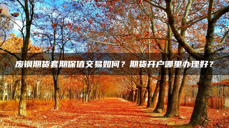 废钢期货套期保值交易如何?期货开户哪里办理好? 废钢期货套期保值交易如何?期货开户哪里办理好?