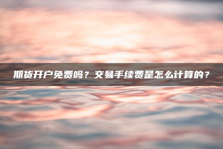 期货开户免费吗?交易手续费是怎么计算的? 期货开户免费吗?交易手续费是怎么计算的?