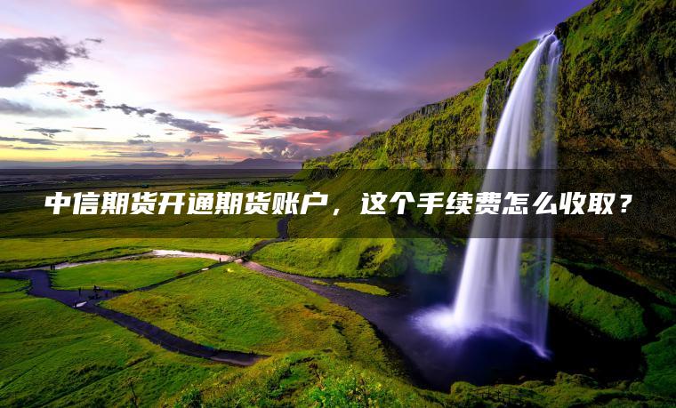 中信期货开通期货账户，这个手续费怎么收取？