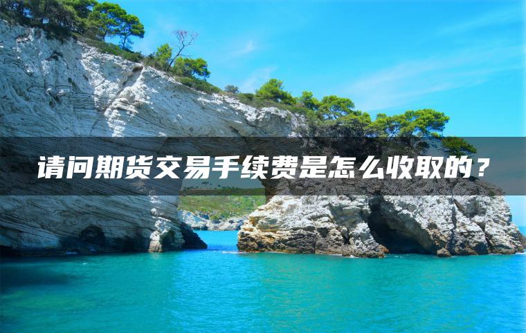 请问期货交易手续费是怎么收取的？