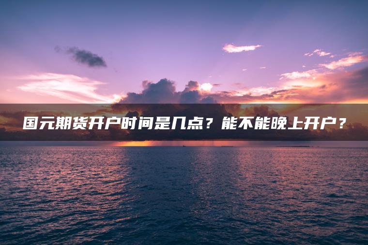 国元期货开户时间是几点？能不能晚上开户？