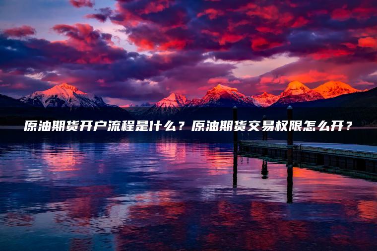原油期货开户流程是什么？原油期货交易权限怎么开？