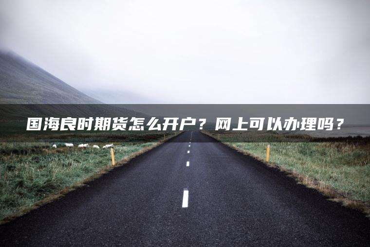 国海良时期货怎么开户？网上可以办理吗？
