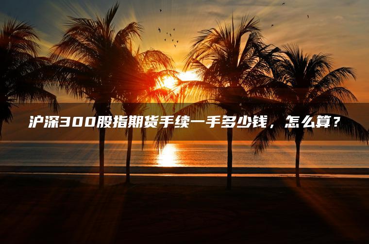 沪深300股指期货手续一手多少钱,怎么算? 沪深300股指期货手续一手多少钱,怎么算?
