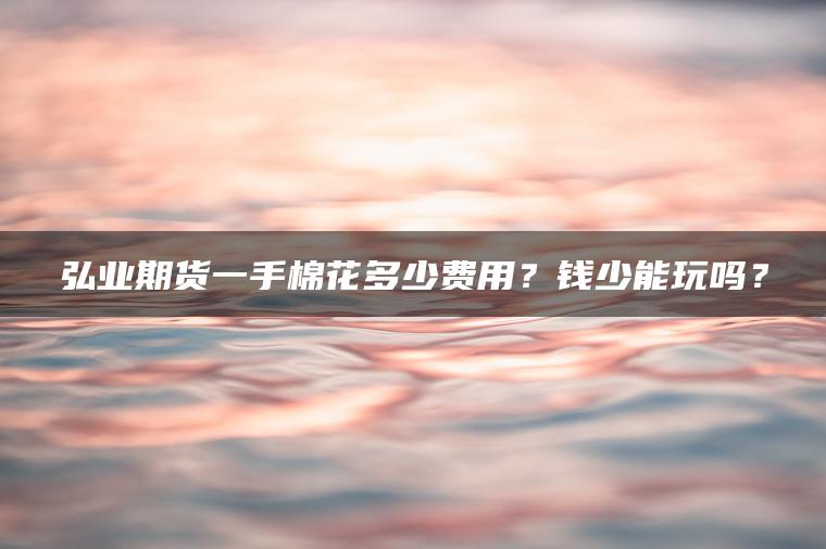 弘业期货一手棉花多少费用?钱少能玩吗? 弘业期货一手棉花多少费用?钱少能玩吗?