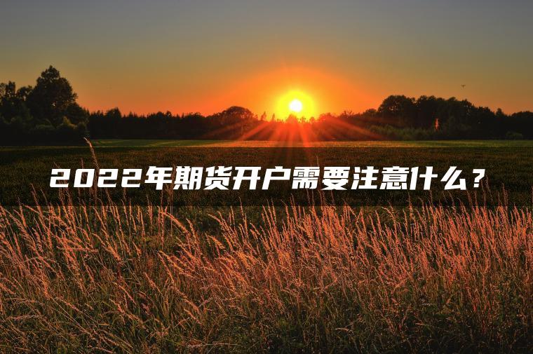 2022年期货开户需要注意什么? 2022年期货开户需要注意什么?