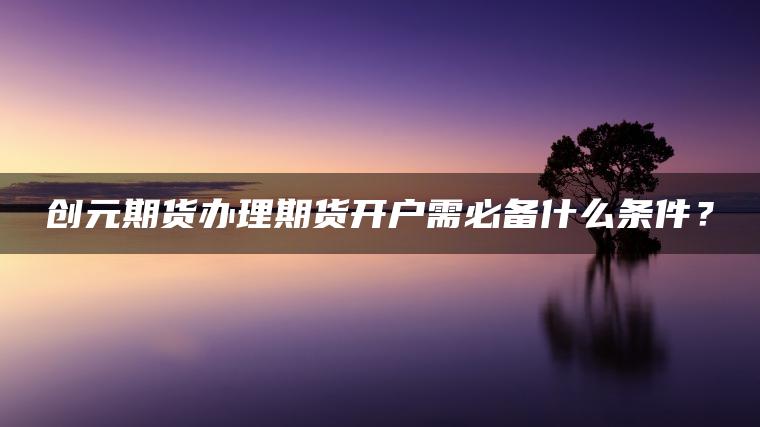 创元期货办理期货开户需必备什么条件? 创元期货办理期货开户需必备什么条件?