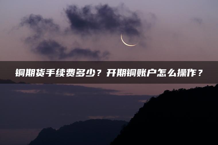 铜期货手续费多少?开期铜账户怎么操作? 铜期货手续费多少?开期铜账户怎么操作?