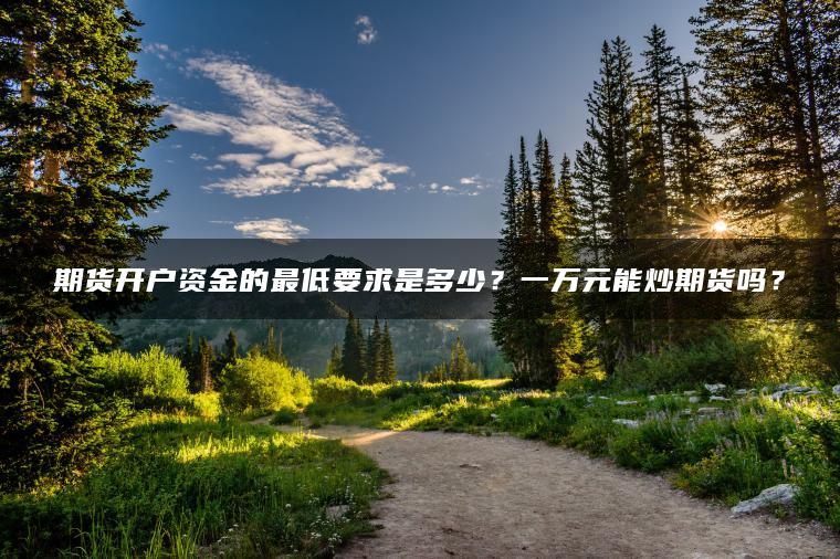 期货开户资金的最低要求是多少?一万元能炒期货吗? 期货开户资金的最低要求是多少?一万元能炒期货吗?