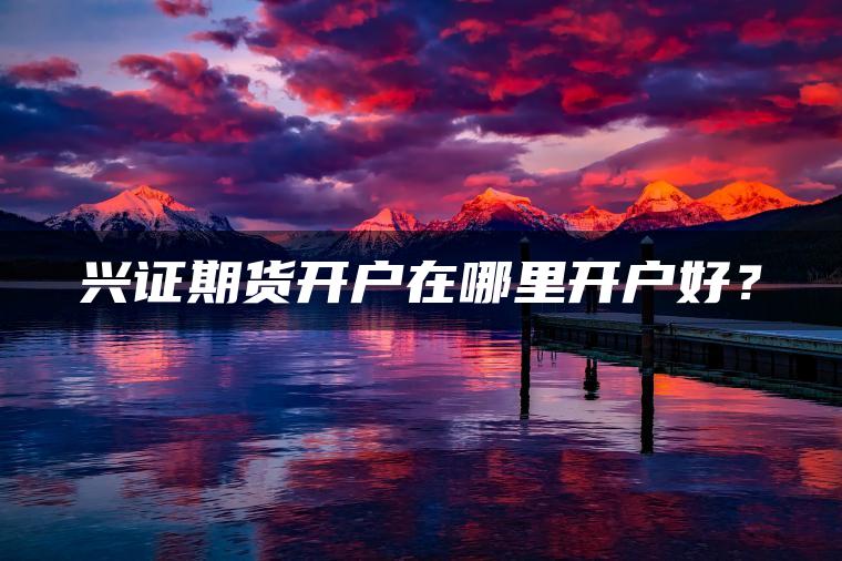 兴证期货开户在哪里开户好? 兴证期货开户在哪里开户好?
