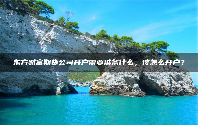 东方财富期货公司开户需要准备什么,该怎么开户? 东方财富期货公司开户需要准备什么,该怎么开户?