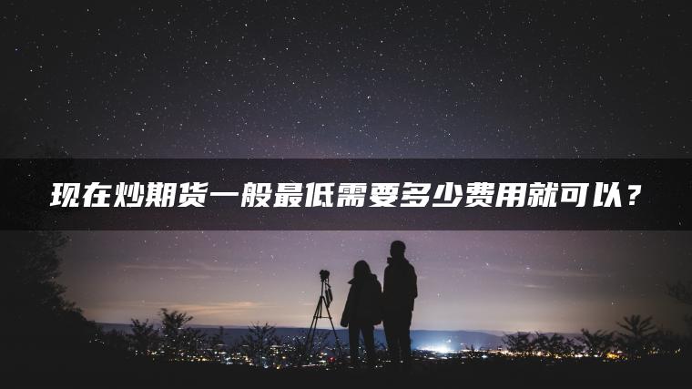 现在炒期货一般最低需要多少费用就可以? 现在炒期货一般最低需要多少费用就可以?
