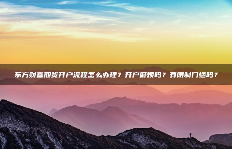 东方财富期货开户流程怎么办理?开户麻烦吗?有限制门槛吗? 东方财富期货开户流程怎么办理?开户麻烦吗?有限制门槛吗?