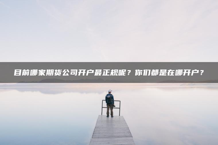 目前哪家期货公司开户最正规呢？你们都是在哪开户？