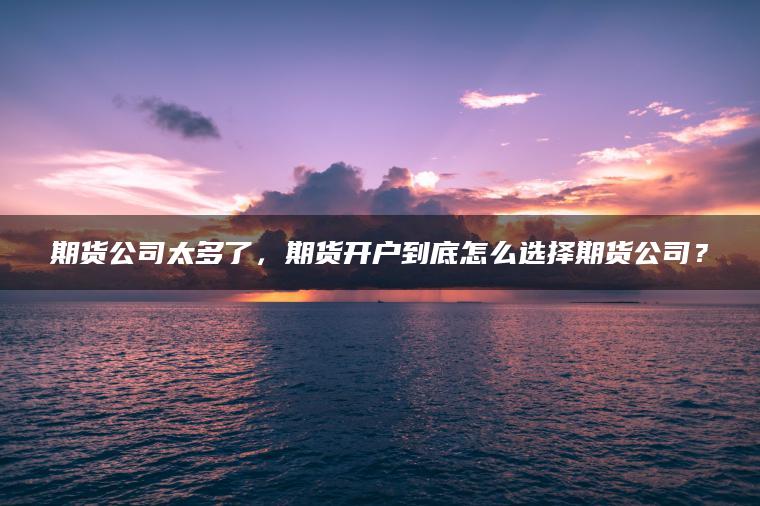 期货公司太多了，期货开户到底怎么选择期货公司？