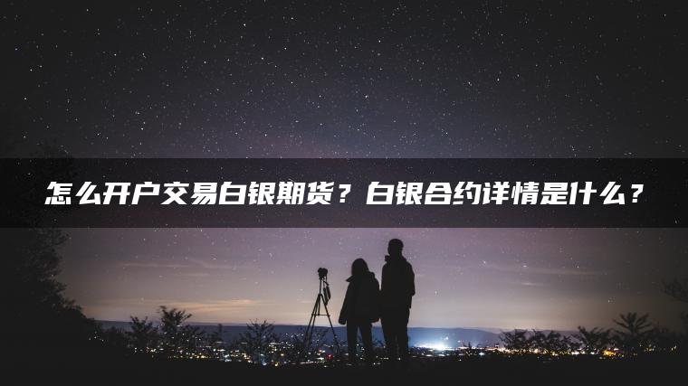 怎么开户交易白银期货？白银合约详情是什么？