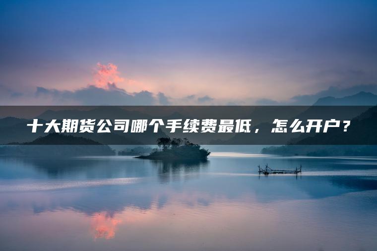 十大期货公司哪个手续费最低,怎么开户? 十大期货公司哪个手续费最低,怎么开户?