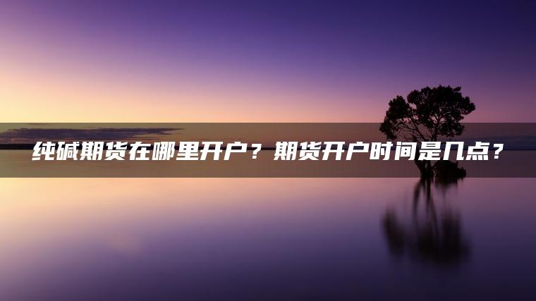 纯碱期货在哪里开户？期货开户时间是几点？