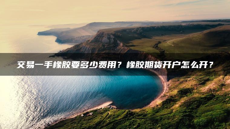 交易一手橡胶要多少费用?橡胶期货开户怎么开? 交易一手橡胶要多少费用?橡胶期货开户怎么开?