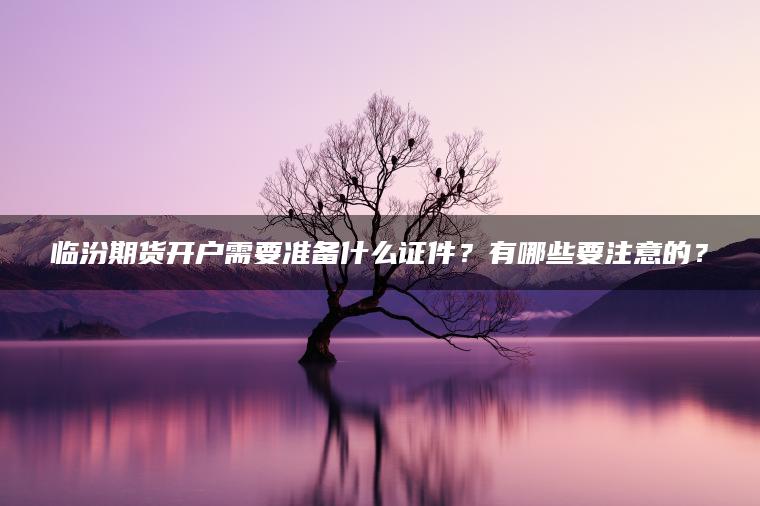 临汾期货开户需要准备什么证件？有哪些要注意的？