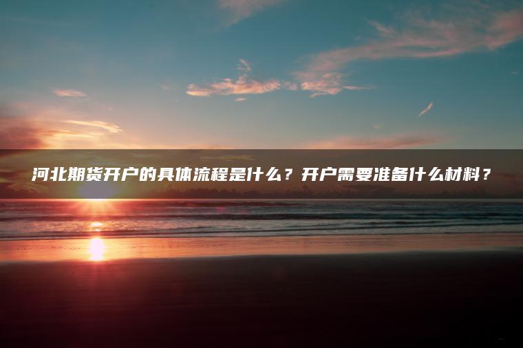 河北期货开户的具体流程是什么？开户需要准备什么材料？