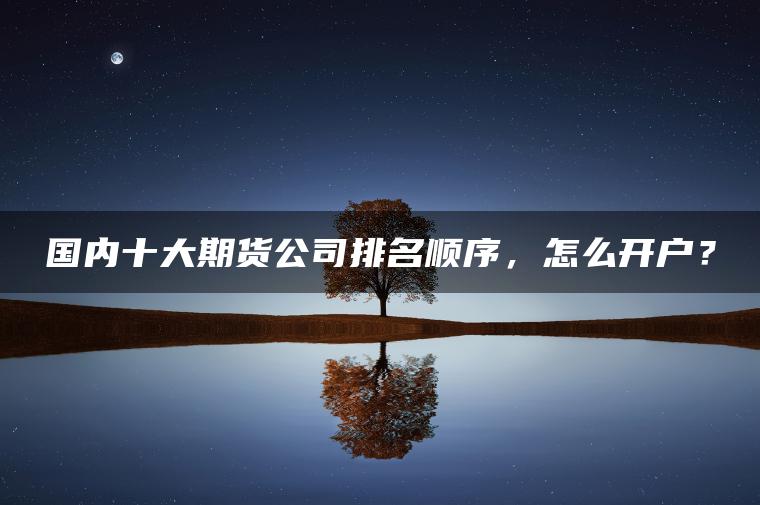国内十大期货公司排名顺序，怎么开户？