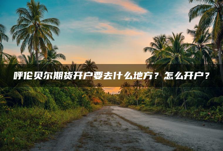 呼伦贝尔期货开户要去什么地方？怎么开户？