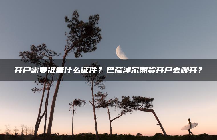 开户需要准备什么证件?巴彦淖尔期货开户去哪开? 开户需要准备什么证件?巴彦淖尔期货开户去哪开?